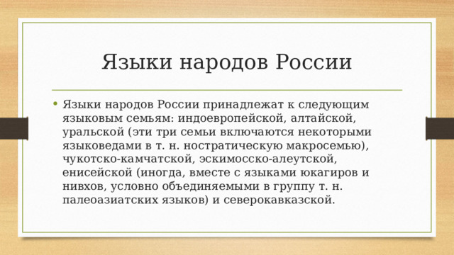 Языки народов России Языки народов России принадлежат к следующим языковым семьям: индоевропейской, алтайской, уральской (эти три семьи включаются некоторыми языковедами в т. н. ностратическую макросемью), чукотско-камчатской, эскимосско-алеутской, енисейской (иногда, вместе с языками юкагиров и нивхов, условно объединяемыми в группу т. н. палеоазиатских языков) и северокавказской. 