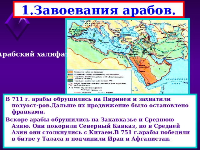 1.Завоевания арабов. Арабский халифат. В 711 г. арабы обрушились на Пиринеи и захватили полуост-ров.Дальше их продвижение было остановлено франками. Вскоре арабы обрушились на Закавказье и Среднюю Азию. Они покорили Северный Кавказ, но в Средней Азии они столкнулись с Китаем.В 751 г.арабы победили в битве у Таласа и подчинили Иран и Афганистан. После смерти Мухаммеда власть перешла к Халифам(за-меститель).1-ые четыре халифа были его родственниками. При них начались завоевательные походы против Ирана и Византии.Они воевали друг с другом и поэтому арабы легко победили. В н. 8 века арабы обрушились на север Африки . 