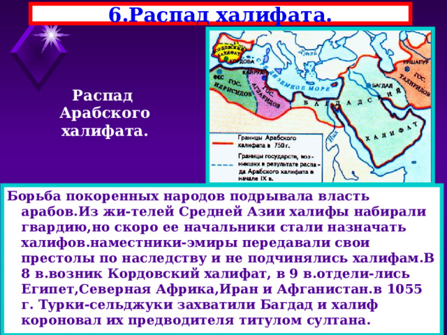 6.Распад халифата. Распад Арабского халифата. Борьба покоренных народов подрывала власть арабов.Из жи-телей Средней Азии халифы набирали гвардию,но скоро ее начальники стали назначать халифов.наместники-эмиры передавали свои престолы по наследству и не подчинялись халифам.В 8 в.возник Кордовский халифат, в 9 в.отдели-лись Египет,Северная Африка,Иран и Афганистан.в 1055 г. Турки-сельджуки захватили Багдад и халиф короновал их предводителя титулом султана. 