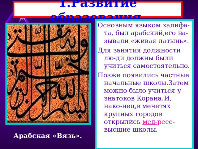 1.Развитие образования. Основным языком халифа-та, был арабский,его на-зывали «живая латынь». Для занятия должности лю-ди должны были учиться самостоятельно. Позже появились частные начальные школы.Затем можно было учиться у знатоков Корана.И, нако-нец,в мечетях крупных городов открылись мед- ресе -высшие школы. Арабская «Вязь». 