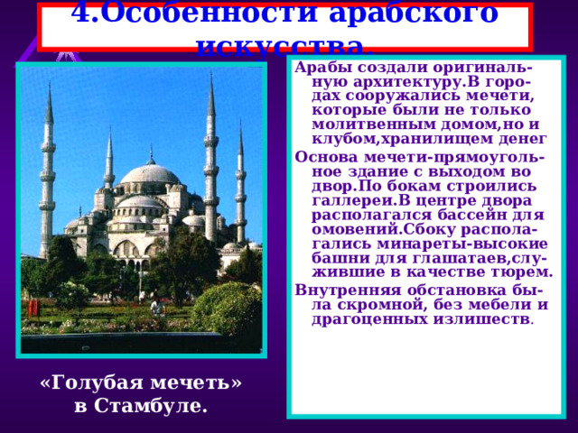 4.Особенности арабского искусства. Арабы создали оригиналь-ную архитектуру.В горо-дах сооружались мечети, которые были не только молитвенным домом,но и клубом,хранилищем денег Основа мечети-прямоуголь-ное здание с выходом во двор.По бокам строились галлереи.В центре двора располагался бассейн для омовений.Сбоку распола-гались минареты-высокие башни для глашатаев,слу- жившие в качестве тюрем. Внутренняя обстановка бы-ла скромной, без мебели и драгоценных излишеств . «Голубая мечеть» в Стамбуле. 