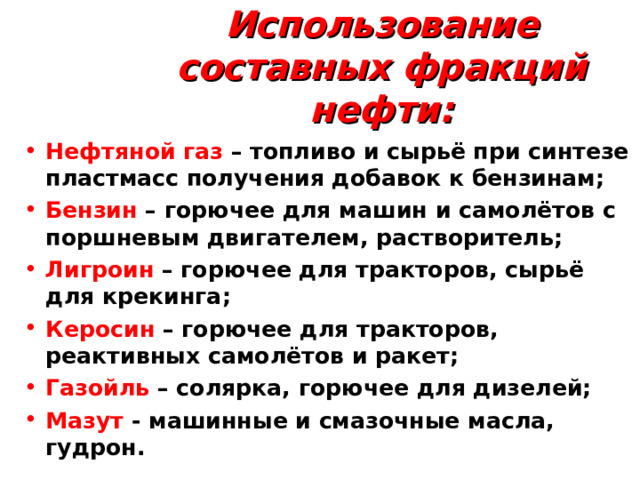 Использование составных фракций нефти: Нефтяной газ – топливо и сырьё при синтезе пластмасс получения добавок к бензинам; Бензин – горючее для машин и самолётов с поршневым двигателем, растворитель; Лигроин – горючее для тракторов, сырьё для крекинга; Керосин – горючее для тракторов, реактивных самолётов и ракет; Газойль  – солярка, горючее для дизелей; Мазут - машинные и смазочные масла, гудрон.  