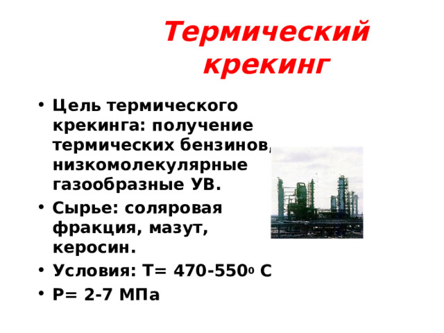 Термический крекинг Цель термического крекинга: получение термических бензинов, низкомолекулярные газообразные УВ. Сырье: соляровая фракция, мазут, керосин. Условия: Т = 470-550 0 С P= 2-7 МПа  