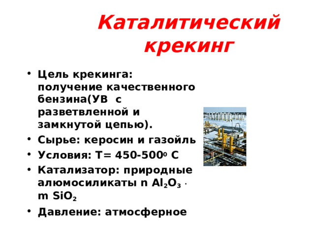 Каталитический крекинг Цель крекинга: получение качественного бензина ( УВ с разветвленной и замкнутой цепью). Сырье: керосин и газойль Условия: Т = 450-500 0 С Катализатор: природные алюмосиликаты n Al 2 O 3  . m SiO 2 Давление: атмосферное  