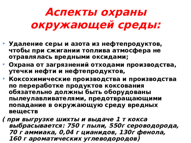  Аспекты охраны окружающей среды:   Удаление серы и азота из нефтепродуктов, чтобы при сжигании топлива атмосфера не отравлялась вредными оксидами; Охрана от загрязнений отходами производства, утечки нефти и нефтепродуктов, Коксохимические производства и производства по переработке продуктов коксования обязательно должны быть оборудованы пылеулавливателями, предотвращающими попадание в окружающую среду вредных веществ ( при выгрузке шихты и выдаче 1 т кокса выбрасывается: 750 г пыли, 550г сероводорода, 70 г аммиака, 0,04 г цианидов, 130г фенола, 160 г ароматических углеводородов)  
