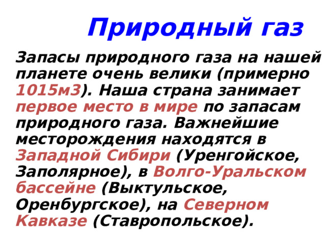 Природный газ  Запасы природного газа на нашей планете очень велики (примерно 1015м3 ). Наша страна занимает первое место в мире по запасам природного газа. Важнейшие месторождения находятся в Западной Сибири (Уренгойское, Заполярное), в Волго-Уральском бассейне (Выктульское, Оренбургское), на Северном Кавказе (Ставропольское). 