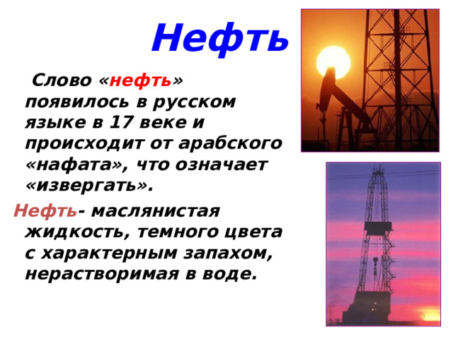 Нефть  Слово « нефть » появилось в русском языке в 17 веке и происходит от арабского «нафата», что означает «извергать».   Слово « нефть » появилось в русском языке в 17 веке и происходит от арабского «нафата», что означает «извергать».  Нефть - маслянистая жидкость, темного цвета с характерным запахом, нерастворимая в воде. Нефть - маслянистая жидкость, темного цвета с характерным запахом, нерастворимая в воде. 