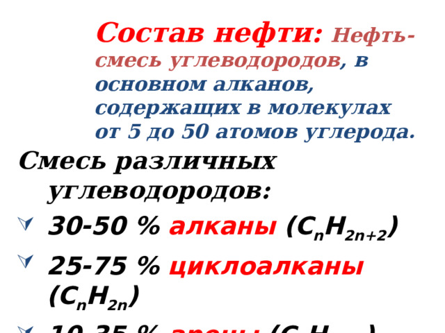    Состав нефти:  Нефть- смесь углеводородов , в основном алканов, содержащих в молекулах от 5 до 50 атомов углерода.   Смесь различных углеводородов: 30-50 % алканы  (C n H 2n+2 ) 25-75 % циклоалканы  (C n H 2n ) 10-35 % арены  (C n H 2n-6 ) 