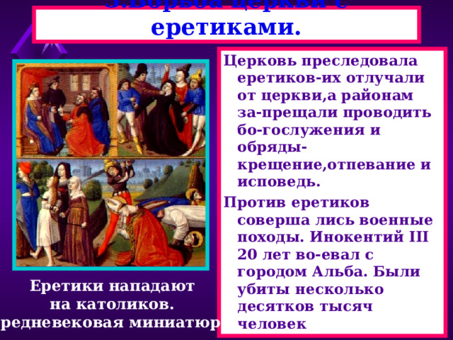 3.Борьба церкви с еретиками. Церковь преследовала еретиков-их отлучали от церкви,а районам за-прещали проводить бо-гослужения и обряды-крещение,отпевание и исповедь. Против еретиков соверша лись военные походы. Инокентий III 20 лет во-евал с городом Альба. Были убиты несколько десятков тысяч человек Еретики нападают на католиков. Средневековая миниатюра. 