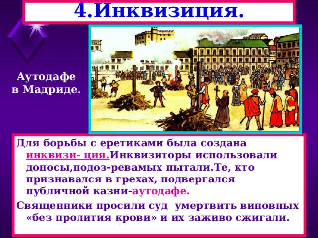4.Инквизиция. Аутодафе в Мадриде. Для борьбы с еретиками была создана инквизи- ция. Инквизиторы использовали доносы,подоз-ревамых пытали.Те, кто признавался в грехах, подвергался публичной казни- аутодафе. Священники просили суд умертвить виновных «без пролития крови» и их заживо сжигали. 