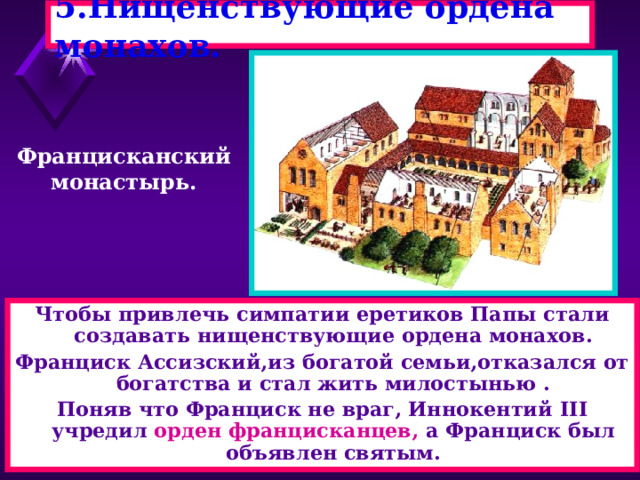 5.Нищенствующие ордена монахов. Францисканский монастырь. Чтобы привлечь симпатии еретиков Папы стали создавать нищенствующие ордена монахов. Франциск Ассизский,из богатой семьи,отказался от богатства и стал жить милостынью . Поняв что Франциск не враг, Иннокентий III учредил орден францисканцев, а Франциск был объявлен святым. 
