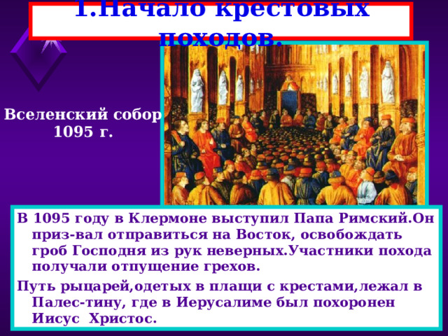 1.Начало крестовых походов. Вселенский собор 1095 г. В 1095 году в Клермоне выступил Папа Римский.Он приз-вал отправиться на Восток, освобождать гроб Господня из рук неверных.Участники похода получали отпущение грехов. Путь рыцарей,одетых в плащи с крестами,лежал в Палес-тину, где в Иерусалиме был похоронен Иисус Христос. 