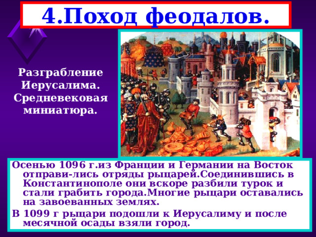 4.Поход феодалов. Разграбление Иерусалима. Средневековая миниатюра. Осенью 1096 г.из Франции и Германии на Восток отправи-лись отряды рыцарей.Соединившись в Константинополе они вскоре разбили турок и стали грабить города.Многие рыцари оставались на завоеванных землях. В 1099 г рыцари подошли к Иерусалиму и после месячной осады взяли город. 