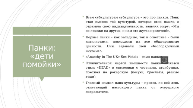 Всем субкультурам субкультура – это про панков. Панк стал именно той культурой, которая явно нашла и отразила свою индивидуальность, заявляя миру: «Мы не похожи на других, и нам это жутко нравится!». Первые панки – как западные, так и советские – были нигилистами, плюющими на все общепринятые ценности. Они задавали свой «беспорядочный порядок». «Anarchy In The UK»-Sex Pistols – гимн панков. Отличительной чертой внешности панка является стиль «DEAD» и символики с черепами, атрибутика, похожая на рокерскую (косухи, браслеты, рваные вещи). Главный символ панк-культуры – ирокез, по сей день отличающий настоящего панка от очередного подражателя. Панки: «дети помойки» 