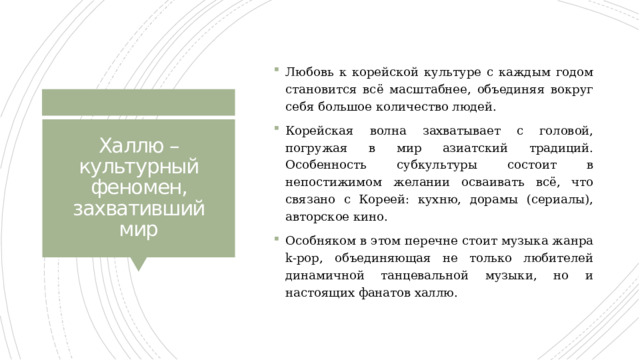 Любовь к корейской культуре с каждым годом становится всё масштабнее, объединяя вокруг себя большое количество людей. Корейская волна захватывает с головой, погружая в мир азиатский традиций. Особенность субкультуры состоит в непостижимом желании осваивать всё, что связано с Кореей: кухню, дорамы (сериалы), авторское кино. Особняком в этом перечне стоит музыка жанра k-pop, объединяющая не только любителей динамичной танцевальной музыки, но и настоящих фанатов халлю. Халлю – культурный феномен, захвативший мир 