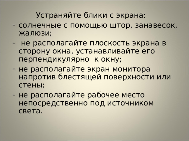  Устраняйте блики с экрана: солнечные с помощью штор, занавесок, жалюзи;  не располагайте плоскость экрана в сторону окна, устанавливайте его перпендикулярно к окну; не располагайте экран монитора напротив блестящей поверхности или стены; не располагайте рабочее место непосредственно под источником света. 