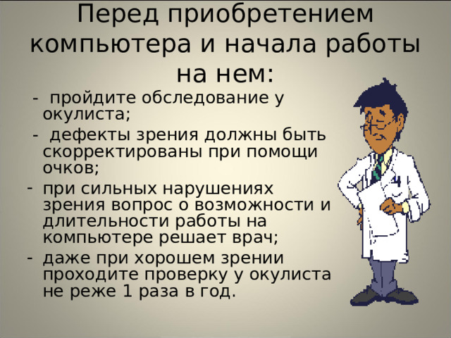 Перед приобретением компьютера и начала работы на нем:  - пройдите обследование у окулиста;  - дефекты зрения должны быть скорректированы при помощи очков; при сильных нарушениях зрения вопрос о возможности и длительности работы на компьютере решает врач; даже при хорошем зрении проходите проверку у окулиста не реже 1 раза в год. 