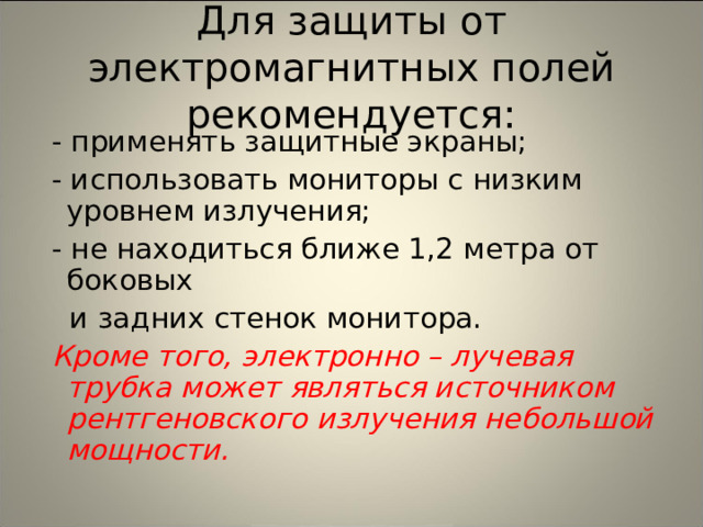 Для защиты от электромагнитных полей рекомендуется:  - применять защитные экраны;  - использовать мониторы с низким уровнем излучения;  - не находиться ближе 1,2 метра от боковых  и задних стенок монитора.  Кроме того, электронно – лучевая трубка может являться источником рентгеновского излучения небольшой мощности. 