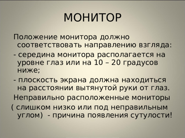 МОНИТОР  Положение монитора должно соответствовать направлению взгляда:  - середина монитора располагается на уровне глаз или на 10 – 20 градусов ниже;  - плоскость экрана должна находиться на расстоянии вытянутой руки от глаз.  Неправильно расположенные мониторы ( слишком низко или под неправильным углом) - причина появления сутулости! 