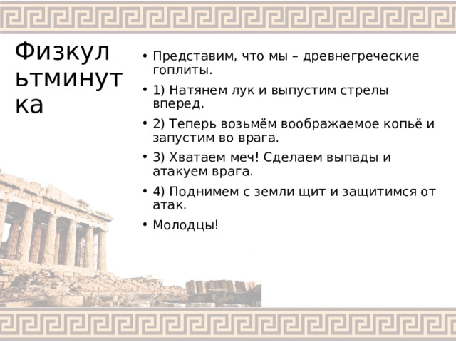 Физкультминутка Представим, что мы – древнегреческие гоплиты. 1) Натянем лук и выпустим стрелы вперед. 2) Теперь возьмём воображаемое копьё и запустим во врага. 3) Хватаем меч! Сделаем выпады и атакуем врага. 4) Поднимем с земли щит и защитимся от атак. Молодцы! 