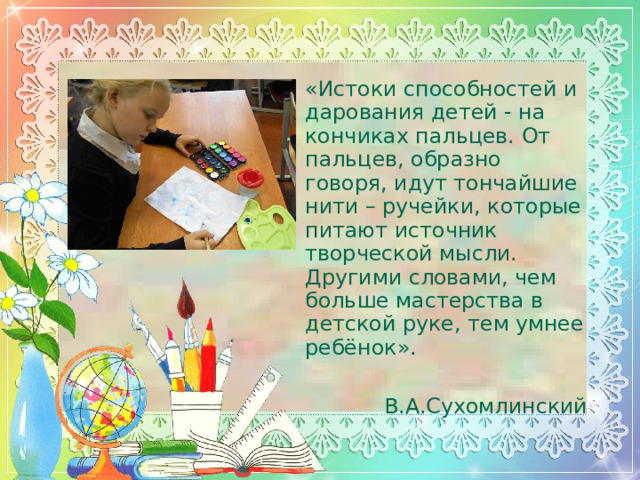 «Истоки способностей и дарования детей - на кончиках пальцев. От пальцев, образно говоря, идут тончайшие нити – ручейки, которые питают источник творческой мысли. Другими словами, чем больше мастерства в детской руке, тем умнее ребёнок».                                               В.А.Сухомлинский  