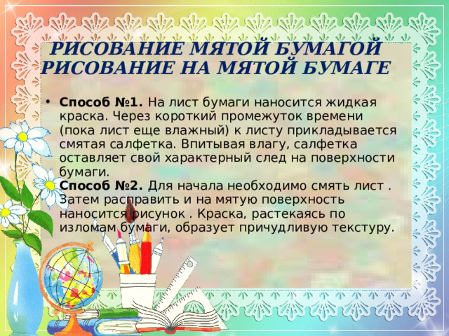 РИСОВАНИЕ МЯТОЙ БУМАГОЙ  РИСОВАНИЕ НА МЯТОЙ БУМАГЕ Способ №1.  На лист бумаги наносится жидкая краска. Через короткий промежуток времени (пока лист еще влажный) к листу прикладывается смятая салфетка. Впитывая влагу, салфетка оставляет свой характерный след на поверхности бумаги.  Способ №2.  Для начала необходимо смять лист . Затем расправить и на мятую поверхность наносится рисунок . Краска, растекаясь по изломам бумаги, образует причудливую текстуру.   