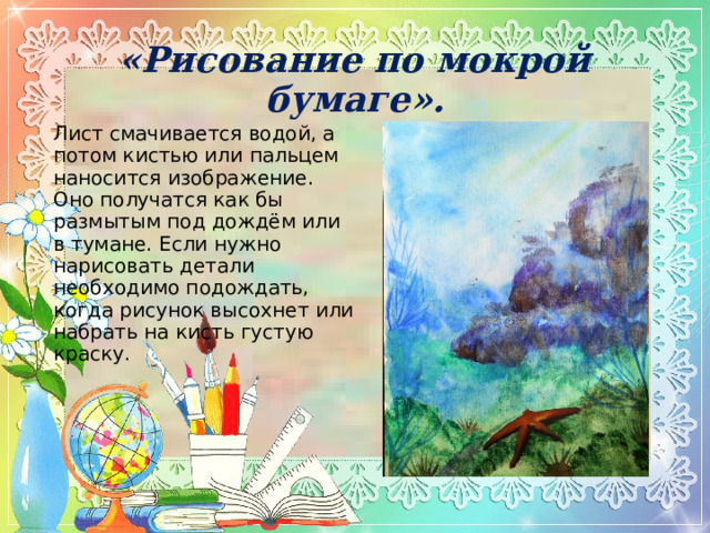 «Рисование по мокрой бумаге».    Лист смачивается водой, а потом кистью или пальцем наносится изображение. Оно получатся как бы размытым под дождём или в тумане. Если нужно нарисовать детали необходимо подождать, когда рисунок высохнет или набрать на кисть густую краску. 