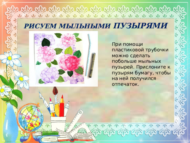 РИСУЕМ МЫЛЬНЫМИ ПУЗЫРЯМИ При помощи пластиковой трубочки можно сделать побольше мыльных пузырей. Прислоните к пузырям бумагу, чтобы на ней получился отпечаток. 
