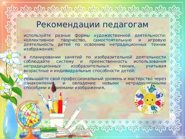Рекомендации педагогам используйте разные формы художественной деятельности: коллективное творчество, самостоятельную и игровую деятельность детей по освоению нетрадиционных техник изображения; в планировании занятий по изобразительной деятельности соблюдайте систему и преемственность использования нетрадиционных изобразительных техник, учитывая возрастные и индивидуальные способности детей;  повышайте свой профессиональный уровень и мастерство через ознакомление, и овладение новыми нетрадиционными способами и приемами изображения .  