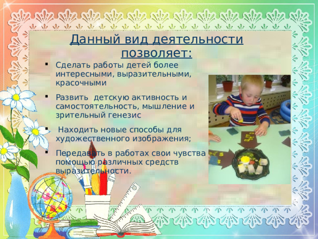 Данный вид деятельности позволяет: Сделать работы детей более интересными, выразительными, красочными Развить детскую активность и самостоятельность, мышление и зрительный генезис  Находить новые способы для художественного изображения; Передавать в работах свои чувства с помощью различных средств выразительности.  