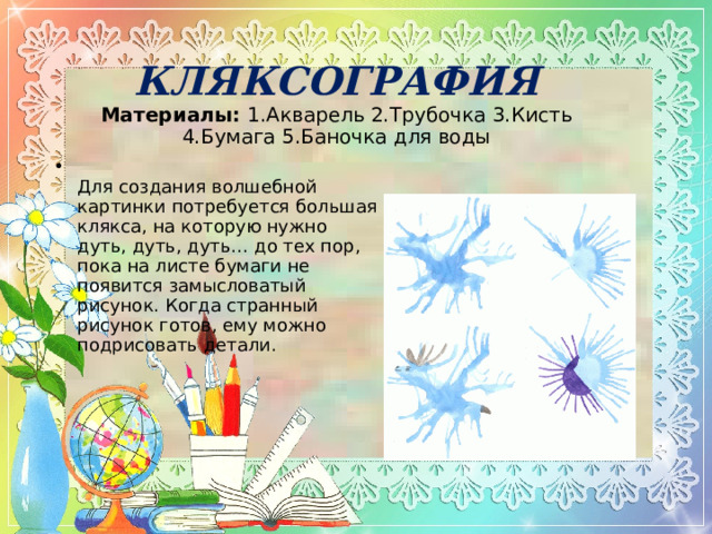 КЛЯКСОГРАФИЯ  Материалы:  1.Акварель 2.Трубочка 3.Кисть 4.Бумага 5.Баночка для воды    Для создания волшебной картинки потребуется большая клякса, на которую нужно дуть, дуть, дуть… до тех пор, пока на листе бумаги не появится замысловатый рисунок. Когда странный рисунок готов, ему можно подрисовать детали.  