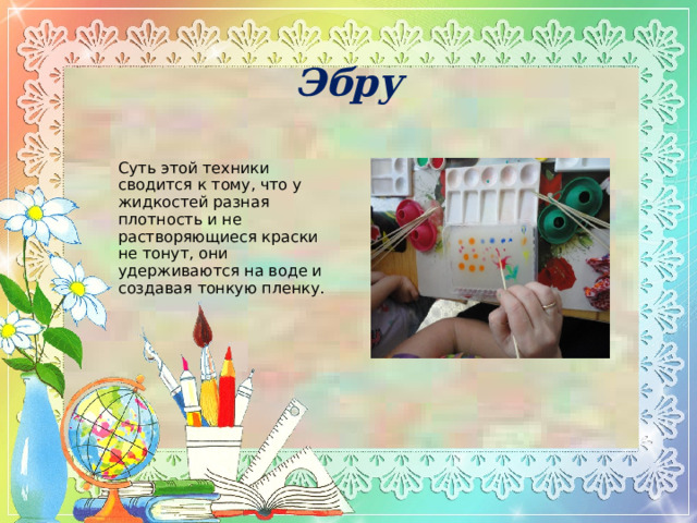 Эбру Суть этой техники сводится к тому, что у жидкостей разная плотность и не растворяющиеся краски не тонут, они удерживаются на воде и создавая тонкую пленку. 