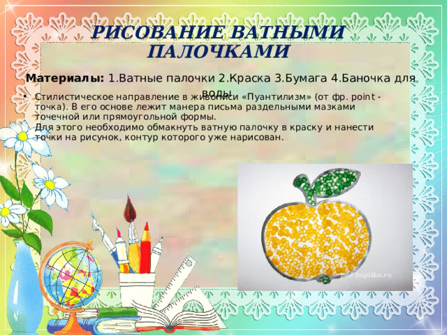 РИСОВАНИЕ ВАТНЫМИ ПАЛОЧКАМИ   Материалы:  1.Ватные палочки 2.Краска 3.Бумага 4.Баночка для воды   Стилистическое направление в живописи «Пуантилизм» (от фр. point - точка). В его основе лежит манера письма раздельными мазками точечной или прямоугольной формы.  Для этого необходимо обмакнуть ватную палочку в краску и нанести точки на рисунок, контур которого уже нарисован.  