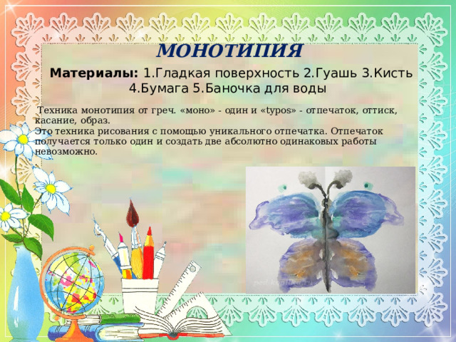 МОНОТИПИЯ   Материалы:  1.Гладкая поверхность 2.Гуашь 3.Кисть 4.Бумага 5.Баночка для воды     Техника монотипия от греч. «моно» - один и «typos» - отпечаток, оттиск, касание, образ.  Это техника рисования с помощью уникального отпечатка. Отпечаток получается только один и создать две абсолютно одинаковых работы невозможно.  . 
