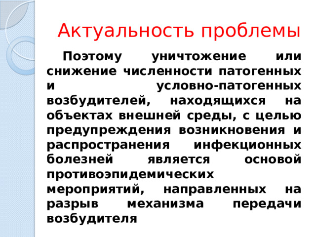 Актуальность проблемы Поэтому уничтожение или снижение численности патогенных и условно-патогенных возбудителей, находящихся на объектах внешней среды, с целью предупреждения возникновения и распространения инфекционных болезней является основой противоэпидемических мероприятий, направленных на разрыв механизма передачи возбудителя 