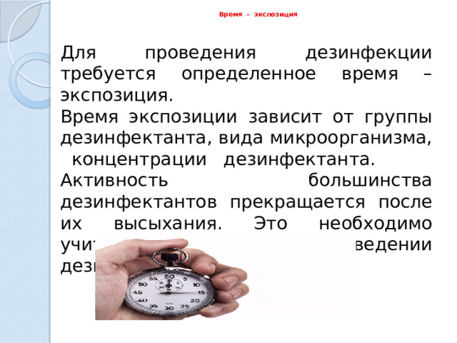  Время  – экспозиция  Для проведения дезинфекции требуется определенное время – экспозиция. Время экспозиции зависит от группы дезинфектанта, вида микроорганизма, концентрации дезинфектанта. Активность большинства дезинфектантов прекращается после их высыхания. Это необходимо учитывать при проведении дезинфекции поверхностей . 