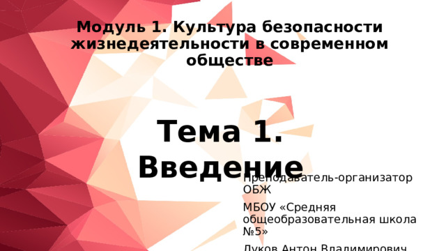 Модуль 1. Культура безопасности жизнедеятельности в современном обществе Тема 1. Введение Преподаватель-организатор ОБЖ МБОУ «Средняя общеобразовательная школа №5» Луков Антон Владимирович 