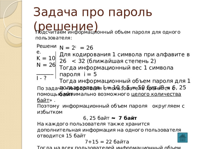 Задача про пароль (решение) Подсчитаем информационный объем пароля для одного пользователя: Решение. K = 10 N = 26 ______ I - ? N = 2 i = 26 Для кодирования 1 символа при алфавите в 26 Тогда информационный вес 1 символа пароля i = 5 Тогда информационный объем пароля для 1 пользователя I = 10 * 5 = 50 бит /8 = 6, 25 байт По задаче «Информация о пользователе хранится с помощью минимально возможного целого количества байт » . Поэтому информационный объем пароля округляем с избытком  6, 25 байт  7 байт На каждого пользователя также хранится дополнительная информация на одного пользователя отводится 15 байт  7+15 = 22 байта Тогда на всех пользователей информационный объем  I = 22 * 50 = 1100 байт  Ответ: 1100 