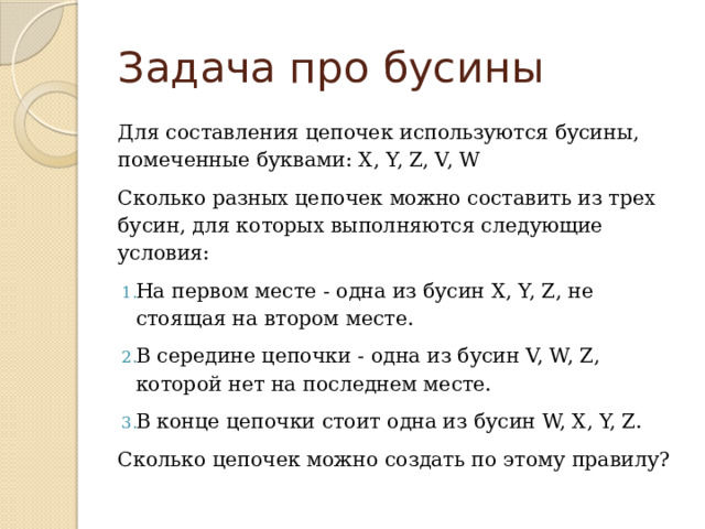 Задача про бусины Для составления цепочек используются бусины, помеченные буквами: X, Y, Z, V, W Сколько разных цепочек можно составить из трех бусин, для которых выполняются следующие условия: На первом месте - одна из бусин X, Y, Z, не стоящая на втором месте. В середине цепочки - одна из бусин V, W, Z, которой нет на последнем месте. В конце цепочки стоит одна из бусин W, X, Y, Z. Сколько цепочек можно создать по этому правилу? 