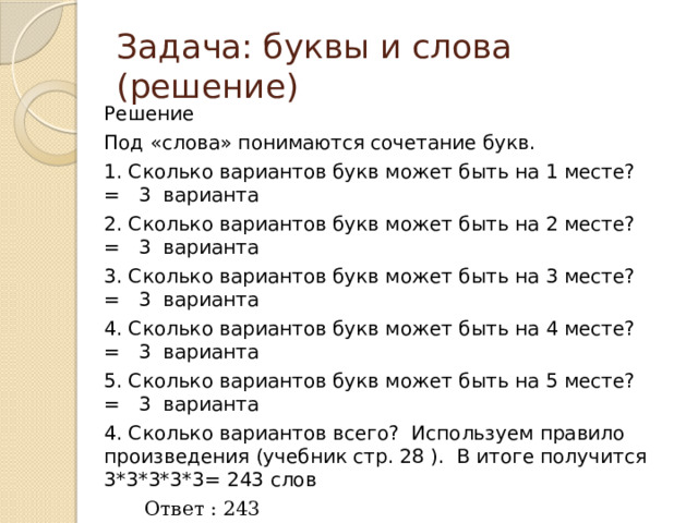 Задача: буквы и слова (решение) Решение Под «слова» понимаются сочетание букв. 1. Сколько вариантов букв может быть на 1 месте? = 3 варианта 2. Сколько вариантов букв может быть на 2 месте? = 3 варианта 3. Сколько вариантов букв может быть на 3 месте? = 3 варианта 4. Сколько вариантов букв может быть на 4 месте? = 3 варианта 5. Сколько вариантов букв может быть на 5 месте? = 3 варианта 4. Сколько вариантов всего? Используем правило произведения (учебник стр. 28 ). В итоге получится 3*3*3*3*3= 243 слов  Ответ : 243 При решении подобных задач можно пользоваться формулой, определяющей максимально возможное количество комбинаций (слов) фиксированной длины определённого алфавита:  M= N k M = 3 5 = 243 M – максимально возможное количество слов; N – количество символов в (мощность) алфавите; k - длина слова (количество символов в слове). 