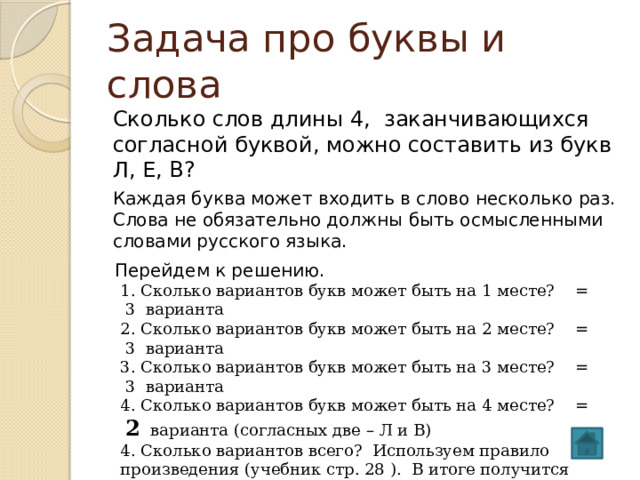 Задача про буквы и слова Сколько слов длины 4, заканчивающихся согласной буквой, можно составить из букв Л, Е, В? Каждая буква может входить в слово несколько раз. Слова не обязательно должны быть осмысленными словами русского языка. Перейдем к решению. 1. Сколько вариантов букв может быть на 1 месте? = 3 варианта 2. Сколько вариантов букв может быть на 2 месте? = 3 варианта 3. Сколько вариантов букв может быть на 3 месте? = 3 варианта 4. Сколько вариантов букв может быть на 4 месте? = 2 варианта (согласных две – Л и В) 4. Сколько вариантов всего? Используем правило произведения (учебник стр. 28 ). В итоге получится 3*3*3* 2 = 54 слов  Ответ : 54 