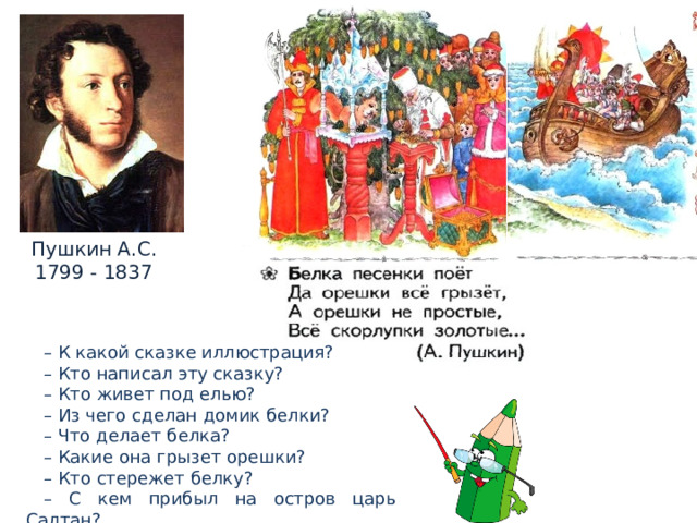 Пушкин А.С. 1799 - 1837 – К какой сказке иллюстрация? – Кто написал эту сказку? – Кто живет под елью? – Из чего сделан домик белки? – Что делает белка? – Какие она грызет орешки? – Кто стережет белку? – С кем прибыл на остров царь Салтан? 