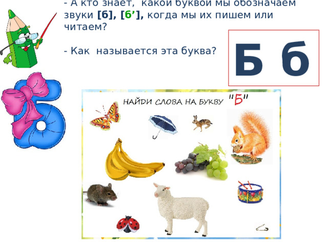 - А кто знает, какой буквой мы обозначаем звуки [б], [ б’ ], когда мы их пишем или читаем? - Как называется эта буква? Б б 