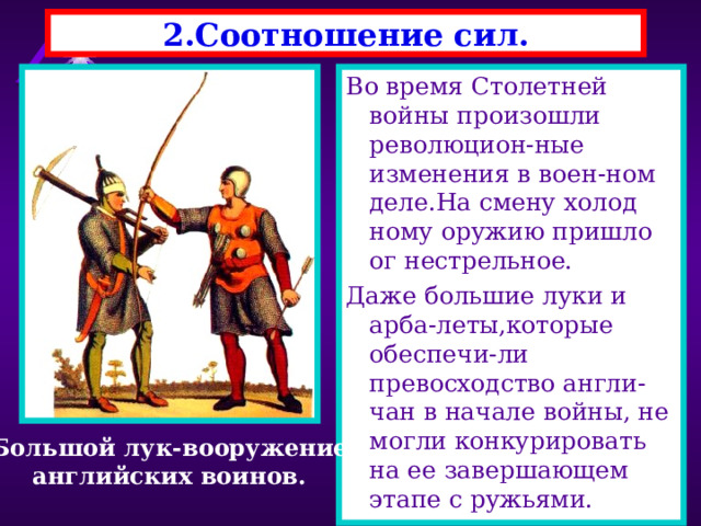 2.Соотношение сил. Во время Столетней войны произошли революцион-ные изменения в воен-ном деле.На смену холод ному оружию пришло ог нестрельное. Даже большие луки и арба-леты,которые обеспечи-ли превосходство англи-чан в начале войны, не могли конкурировать на ее завершающем этапе с ружьями. Большой лук-вооружение английских воинов. 