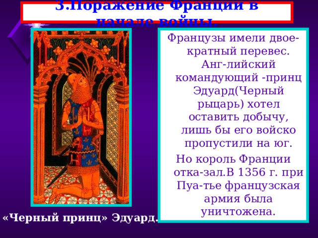 3.Поражение Франции в начале войны. Французы имели двое-кратный перевес. Анг-лийский командующий -принц Эдуард(Черный рыцарь) хотел оставить добычу, лишь бы его войско пропустили на юг. Но король Франции отка-зал.В 1356 г. при Пуа-тье французская армия была уничтожена. «Черный принц» Эдуард. 