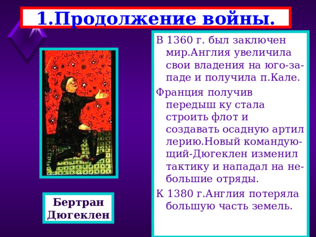 1.Продолжение войны. В 1360 г. был заключен мир.Англия увеличила свои владения на юго-за-паде и получила п.Кале. Франция получив передыш ку стала строить флот и создавать осадную артил лерию.Новый командую-щий-Дюгеклен изменил тактику и нападал на не-большие отряды. К 1380 г.Англия потеряла большую часть земель. Бертран Дюгеклен 