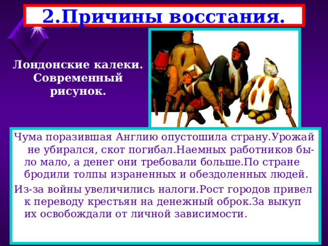 2.Причины восстания. Лондонские калеки. Современный рисунок. Чума поразившая Англию опустошила страну.Урожай не убирался, скот погибал.Наемных работников бы-ло мало, а денег они требовали больше.По стране бродили толпы израненных и обездоленных людей. Из-за войны увеличились налоги.Рост городов привел к переводу крестьян на денежный оброк.За выкуп их освобождали от личной зависимости. 