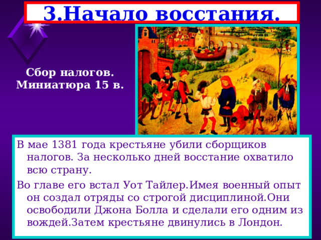 3.Начало восстания. Сбор налогов. Миниатюра 15 в. В мае 1381 года крестьяне убили сборщиков налогов. За несколько дней восстание охватило всю страну. Во главе его встал Уот Тайлер.Имея военный опыт он создал отряды со строгой дисциплиной.Они освободили Джона Болла и сделали его одним из вождей.Затем крестьяне двинулись в Лондон. 