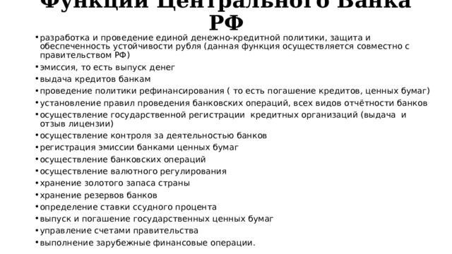 Функции Центрального Банка РФ   разработка и проведение единой денежно-кредитной политики, защита и обеспеченность устойчивости рубля (данная функция осуществляется совместно с правительством РФ) эмиссия, то есть выпуск денег выдача кредитов банкам проведение политики рефинансирования ( то есть погашение кредитов, ценных бумаг) установление правил проведения банковских операций, всех видов отчётности банков осуществление государственной регистрации  кредитных организаций (выдача  и отзыв лицензии) осуществление контроля за деятельностью банков регистрация эмиссии банками ценных бумаг осуществление банковских операций осуществление валютного регулирования хранение золотого запаса страны хранение резервов банков определение ставки ссудного процента выпуск и погашение государственных ценных бумаг управление счетами правительства выполнение зарубежные финансовые операции. 