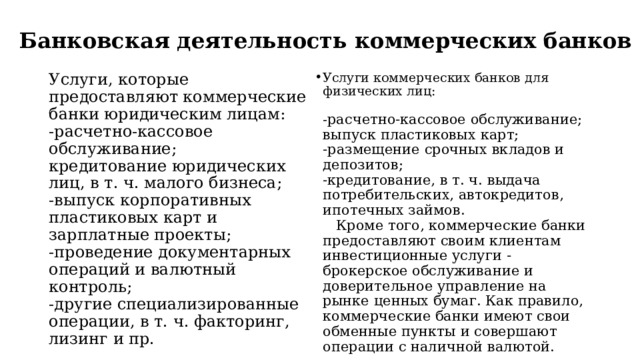 Банковская деятельность коммерческих банков   Услуги, которые предоставляют коммерческие банки юридическим лицам:  -расчетно-кассовое обслуживание;  кредитование юридических лиц, в т. ч. малого бизнеса;  -выпуск корпоративных пластиковых карт и зарплатные проекты;  -проведение документарных операций и валютный контроль;  -другие специализированные операции, в т. ч. факторинг, лизинг и пр.   Услуги коммерческих банков для физических лиц:   - расчетно-кассовое обслуживание;  выпуск пластиковых карт;  -размещение срочных вкладов и депозитов;  -кредитование, в т. ч. выдача потребительских, автокредитов, ипотечных займов.  Кроме того, коммерческие банки предоставляют своим клиентам инвестиционные услуги - брокерское обслуживание и доверительное управление на рынке ценных бумаг. Как правило, коммерческие банки имеют свои обменные пункты и совершают операции с наличной валютой.   